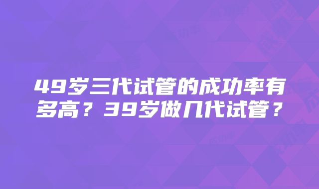 49岁三代试管的成功率有多高？39岁做几代试管？