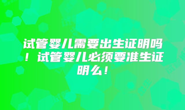 试管婴儿需要出生证明吗！试管婴儿必须要准生证明么！