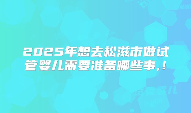 2025年想去松滋市做试管婴儿需要准备哪些事,！
