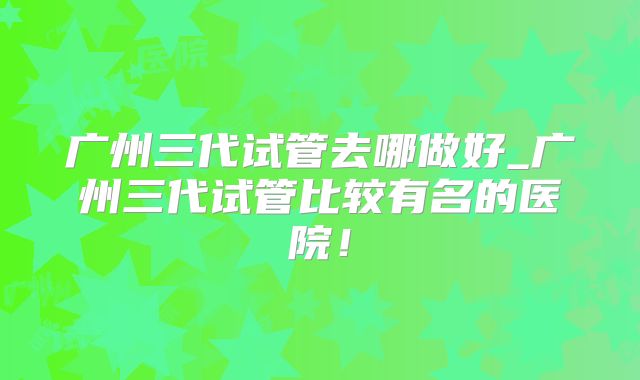 广州三代试管去哪做好_广州三代试管比较有名的医院！