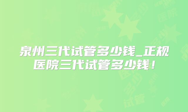 泉州三代试管多少钱_正规医院三代试管多少钱!