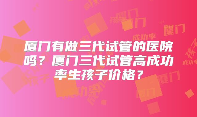 厦门有做三代试管的医院吗?厦门三代试管高成功率生孩子价格?