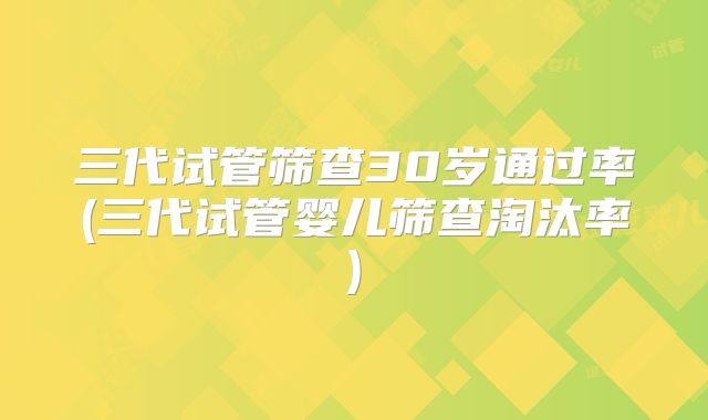 三代试管筛查30岁通过率(三代试管婴儿筛查淘汰率)