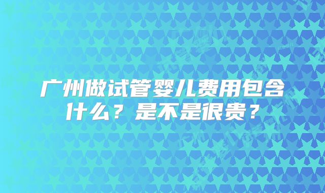 广州做试管婴儿费用包含什么？是不是很贵？