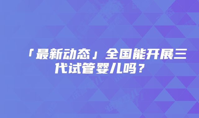 「最新动态」全国能开展三代试管婴儿吗？