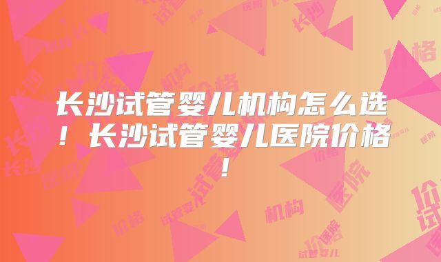 长沙试管婴儿机构怎么选！长沙试管婴儿医院价格！