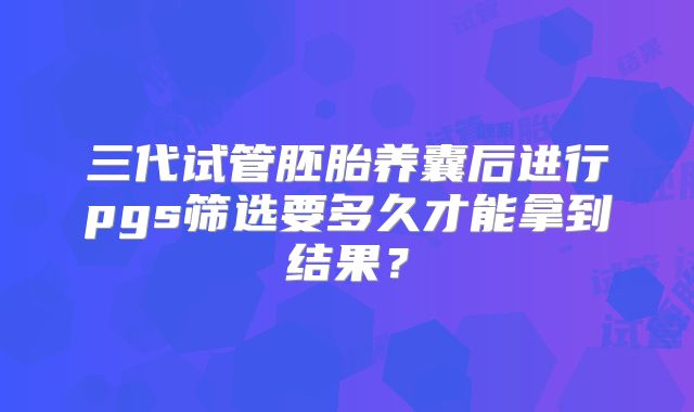 三代试管胚胎养囊后进行pgs筛选要多久才能拿到结果？