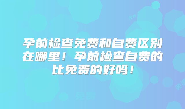 孕前检查免费和自费区别在哪里！孕前检查自费的比免费的好吗！