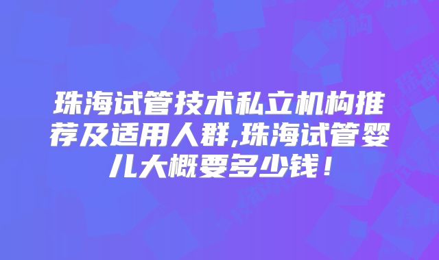 珠海试管技术私立机构推荐及适用人群,珠海试管婴儿大概要多少钱!