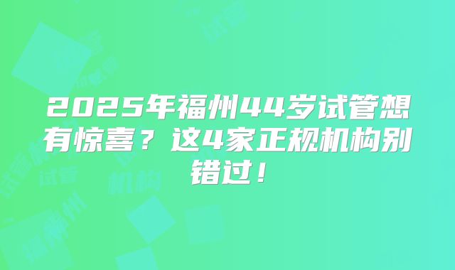 2025年福州44岁试管想有惊喜？这4家正规机构别错过！