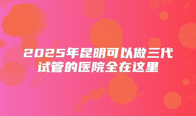 2025年昆明可以做三代试管的医院全在这里
