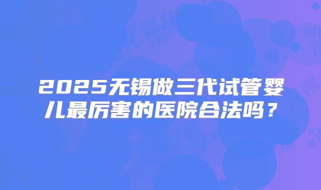 2025无锡做三代试管婴儿最厉害的医院合法吗?