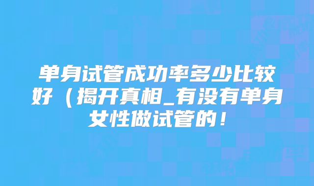 单身试管成功率多少比较好（揭开真相_有没有单身女性做试管的！