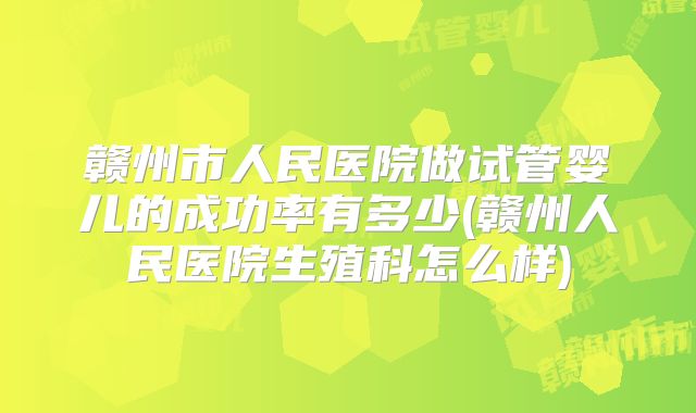 赣州市人民医院做试管婴儿的成功率有多少(赣州人民医院生殖科怎么样)