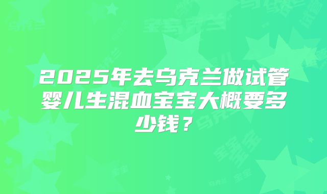 2025年去乌克兰做试管婴儿生混血宝宝大概要多少钱?