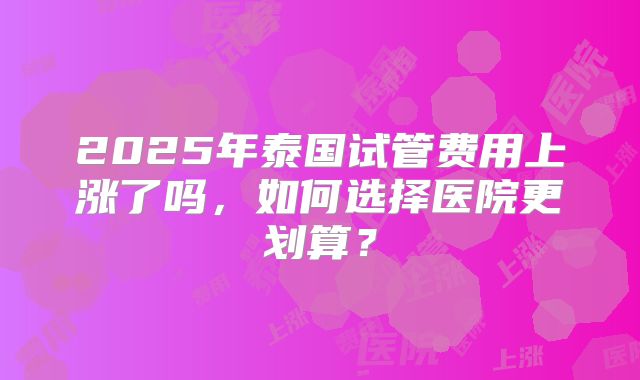 2025年泰国试管费用上涨了吗，如何选择医院更划算？