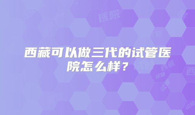 西藏可以做三代的试管医院怎么样？