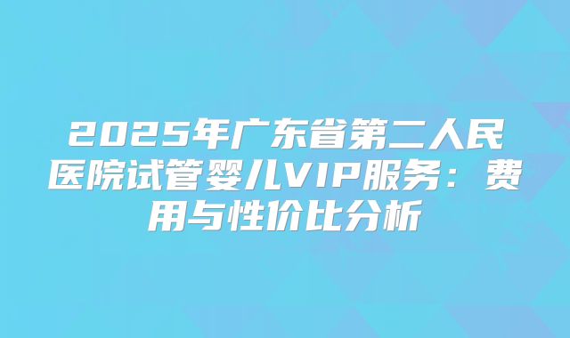 2025年广东省第二人民医院试管婴儿VIP服务：费用与性价比分析