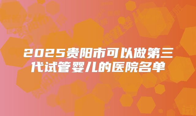 2025贵阳市可以做第三代试管婴儿的医院名单