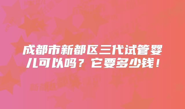 成都市新都区三代试管婴儿可以吗？它要多少钱！