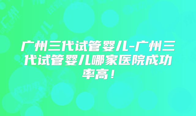广州三代试管婴儿-广州三代试管婴儿哪家医院成功率高！