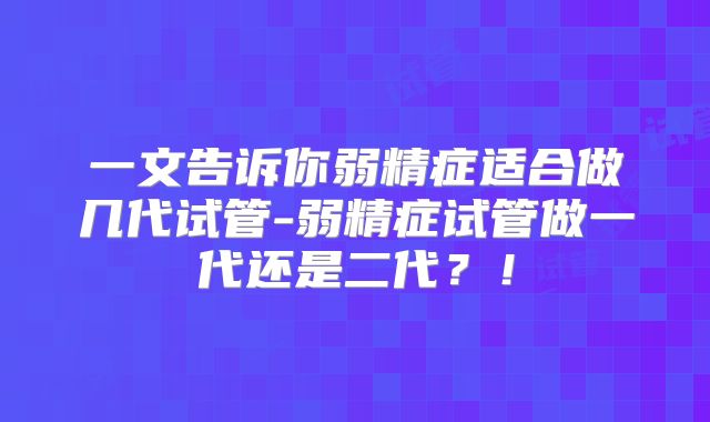 一文告诉你弱精症适合做几代试管-弱精症试管做一代还是二代?!