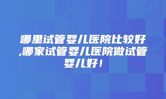 哪里试管婴儿医院比较好,哪家试管婴儿医院做试管婴儿好！
