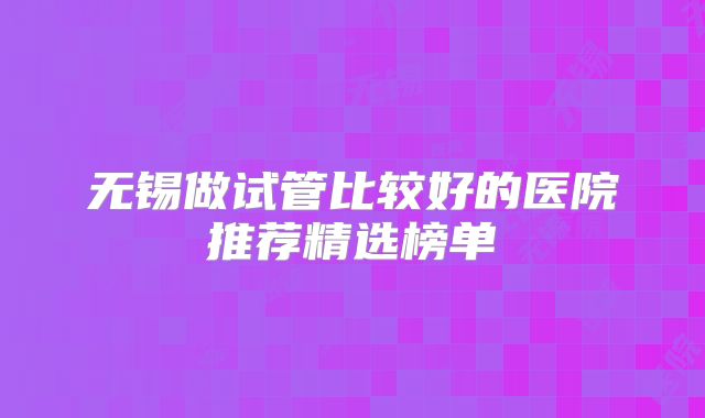 无锡做试管比较好的医院推荐精选榜单