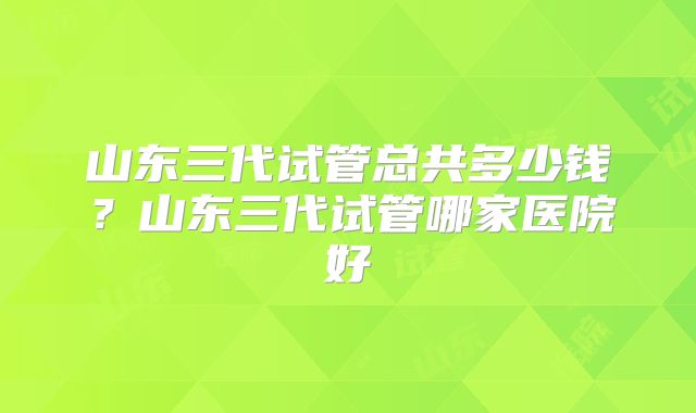 山东三代试管总共多少钱？山东三代试管哪家医院好