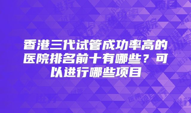 香港三代试管成功率高的医院排名前十有哪些?可以进行哪些项目