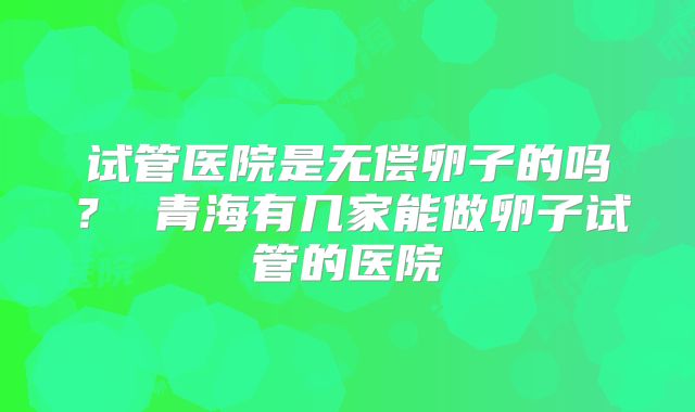 试管医院是无偿卵子的吗？ 青海有几家能做卵子试管的医院