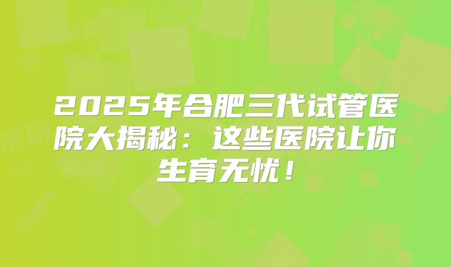 2025年合肥三代试管医院大揭秘：这些医院让你生育无忧！