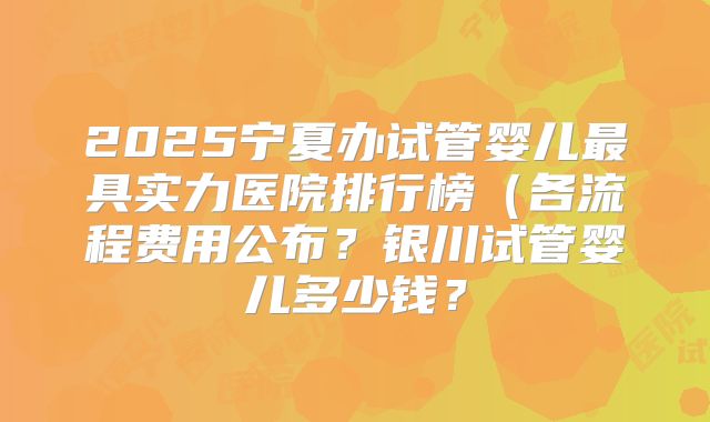 2025宁夏办试管婴儿最具实力医院排行榜（各流程费用公布？银川试管婴儿多少钱？