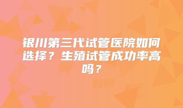 银川第三代试管医院如何选择？生殖试管成功率高吗？