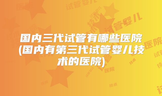 国内三代试管有哪些医院(国内有第三代试管婴儿技术的医院)