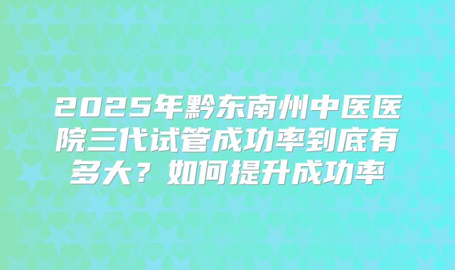 2025年黔东南州中医医院三代试管成功率到底有多大？如何提升成功率