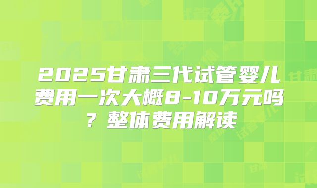 2025甘肃三代试管婴儿费用一次大概8-10万元吗？整体费用解读