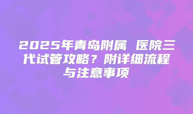 2025年青岛附属 医院三代试管攻略？附详细流程与注意事项