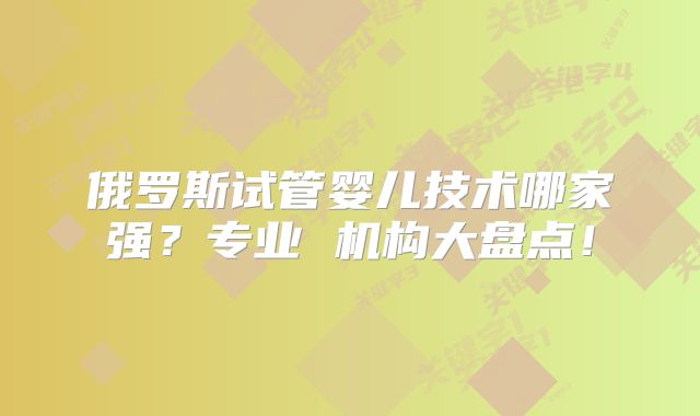 俄罗斯试管婴儿技术哪家强？专业 机构大盘点！