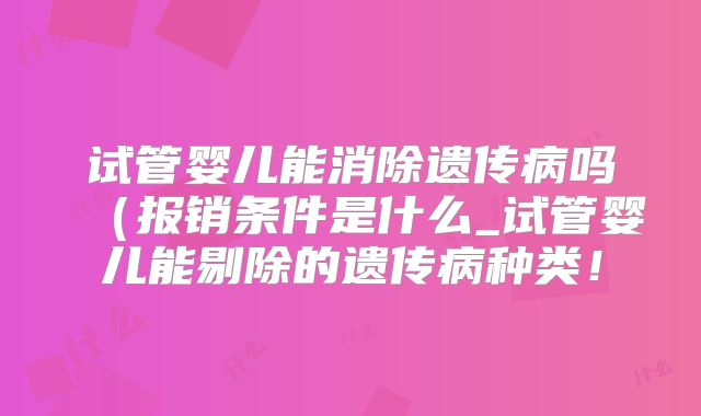 试管婴儿能消除遗传病吗（报销条件是什么_试管婴儿能剔除的遗传病种类！