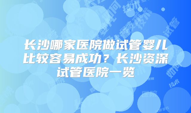 长沙哪家医院做试管婴儿比较容易成功？长沙资深试管医院一览