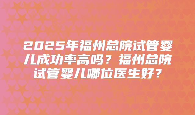 2025年福州总院试管婴儿成功率高吗？福州总院试管婴儿哪位医生好？
