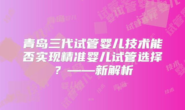 青岛三代试管婴儿技术能否实现精准婴儿试管选择？——新解析