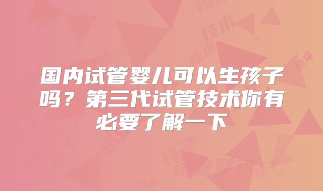 国内试管婴儿可以生孩子吗？第三代试管技术你有必要了解一下