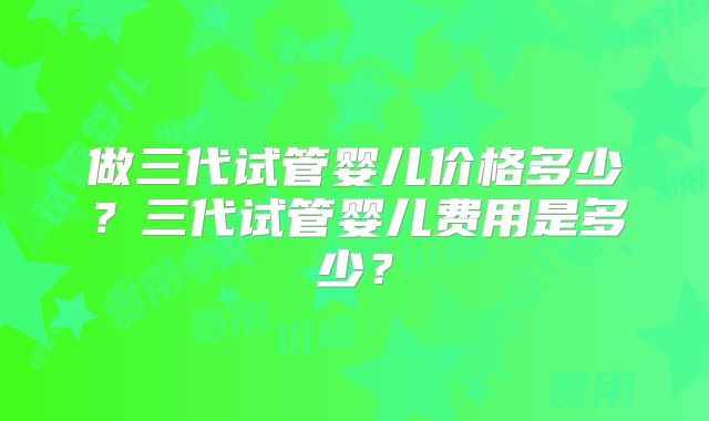 做三代试管婴儿价格多少？三代试管婴儿费用是多少？