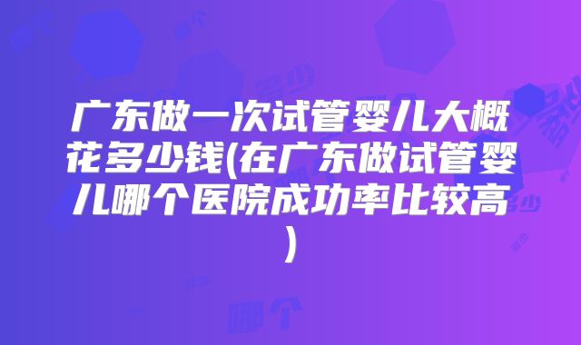 广东做一次试管婴儿大概花多少钱(在广东做试管婴儿哪个医院成功率比较高)