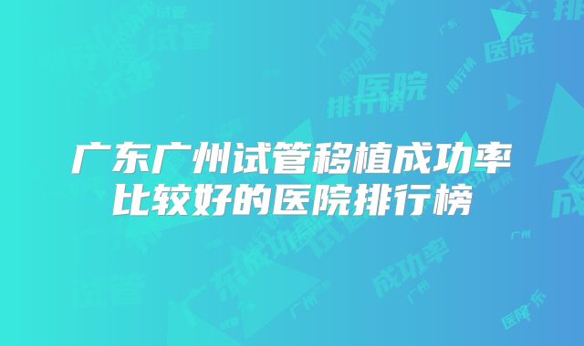 广东广州试管移植成功率比较好的医院排行榜