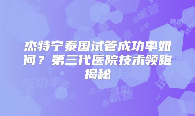 杰特宁泰国试管成功率如何?第三代医院技术领跑揭秘
