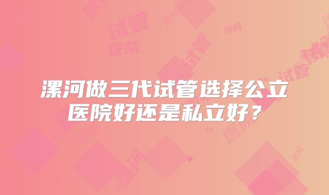 漯河做三代试管选择公立医院好还是私立好?