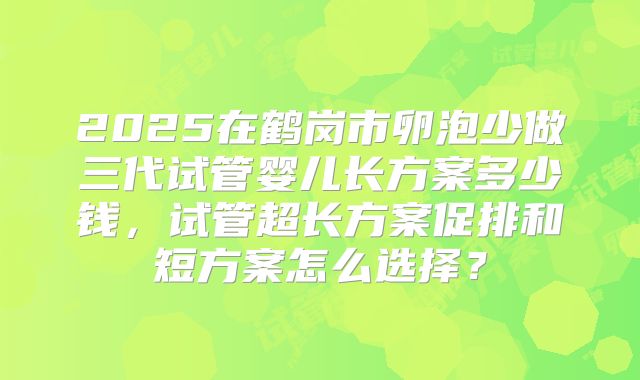 2025在鹤岗市卵泡少做三代试管婴儿长方案多少钱,试管超长方案促排和短方案怎么选择?